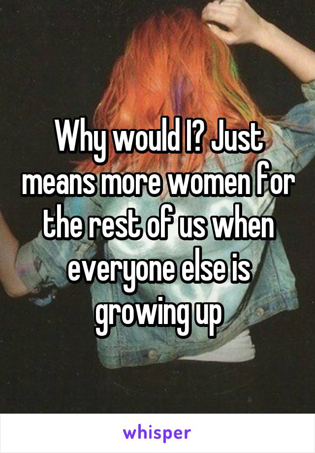 Why would I? Just means more women for the rest of us when everyone else is growing up