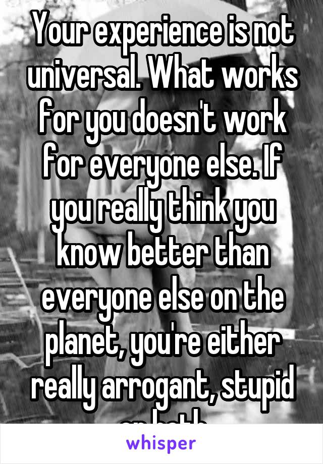 Your experience is not universal. What works for you doesn't work for everyone else. If you really think you know better than everyone else on the planet, you're either really arrogant, stupid or both