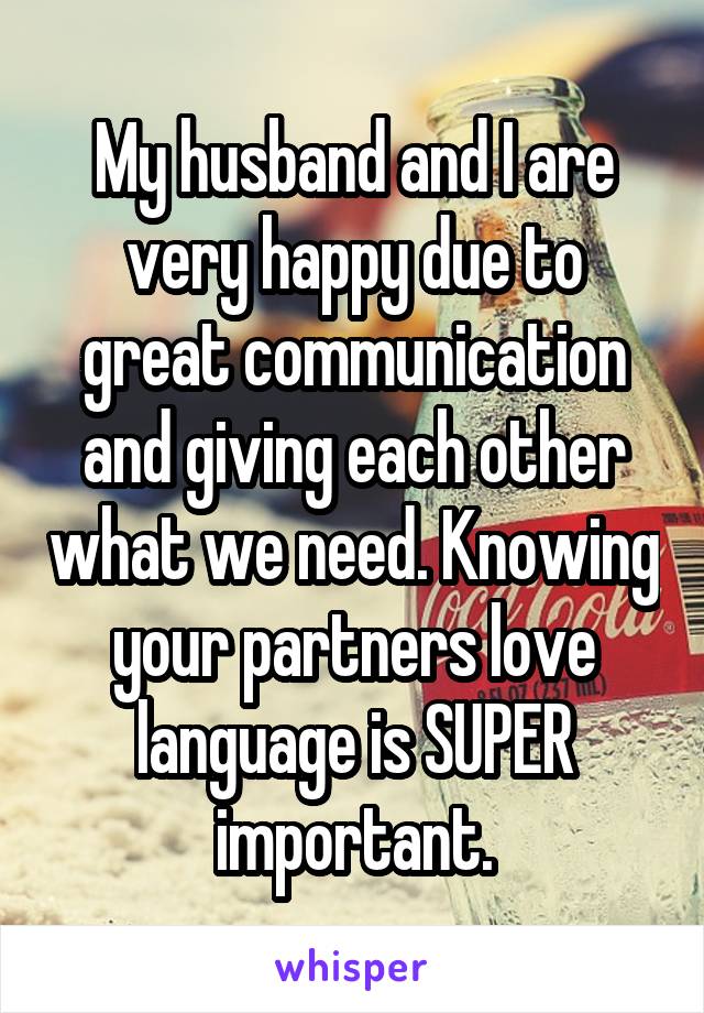 My husband and I are very happy due to great communication and giving each other what we need. Knowing your partners love language is SUPER important.