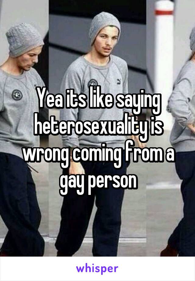 Yea its like saying heterosexuality is wrong coming from a gay person