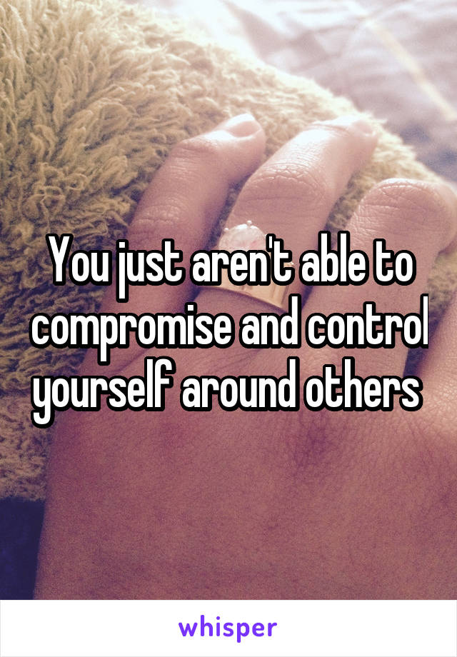 You just aren't able to compromise and control yourself around others 