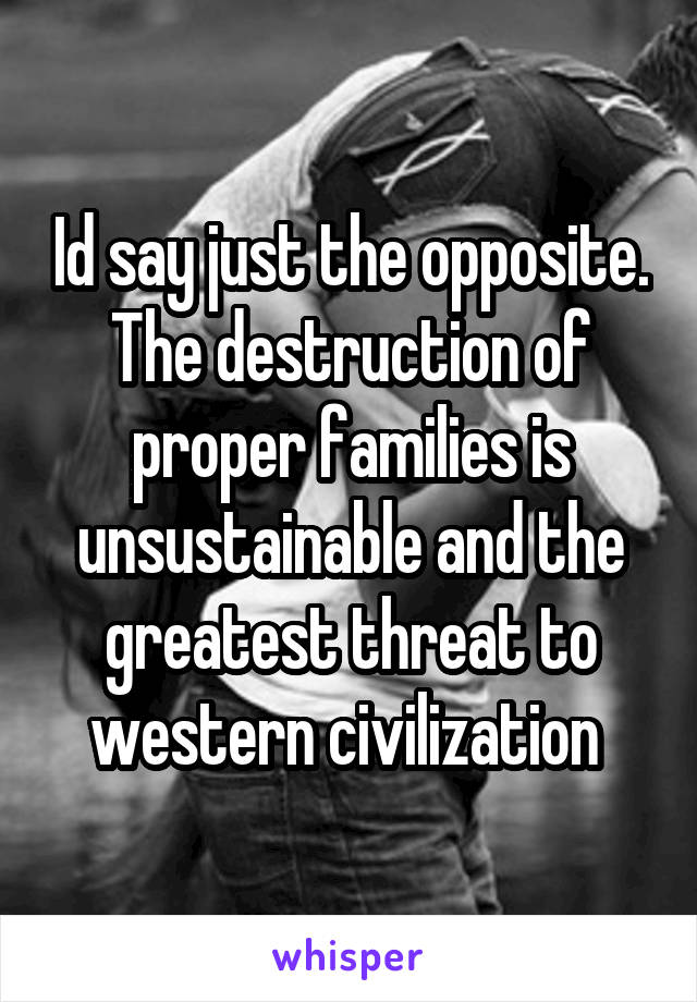 Id say just the opposite. The destruction of proper families is unsustainable and the greatest threat to western civilization 