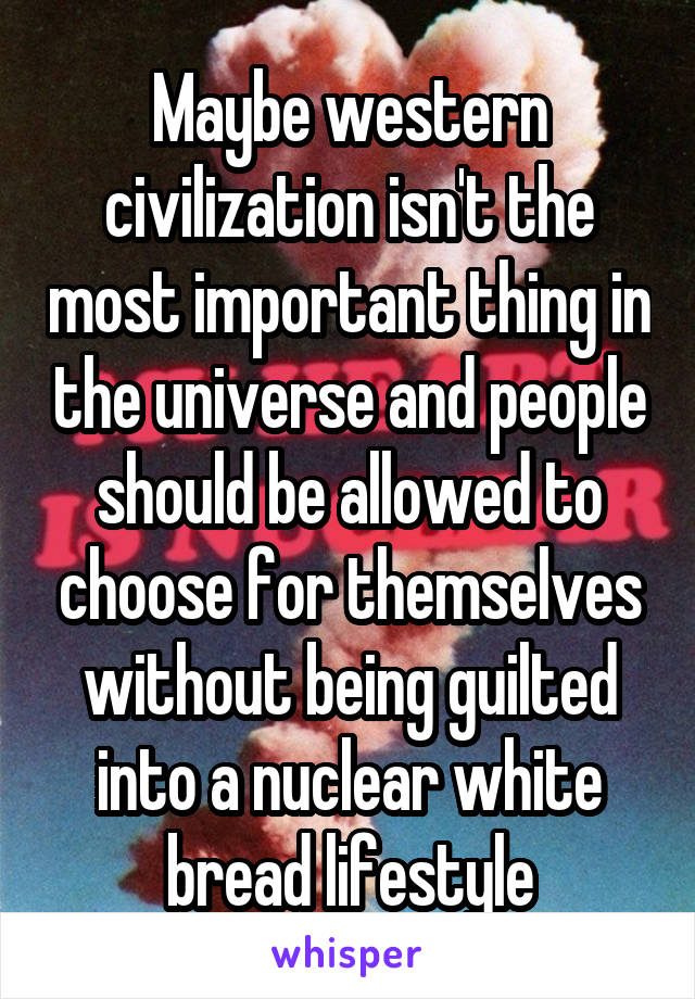 Maybe western civilization isn't the most important thing in the universe and people should be allowed to choose for themselves without being guilted into a nuclear white bread lifestyle