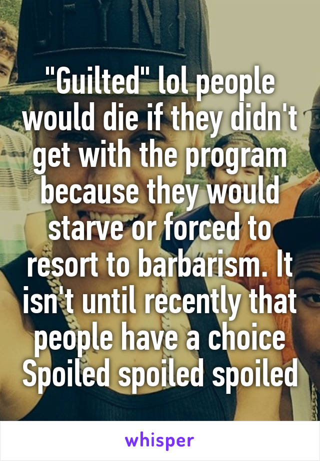 "Guilted" lol people would die if they didn't get with the program because they would starve or forced to resort to barbarism. It isn't until recently that people have a choice Spoiled spoiled spoiled