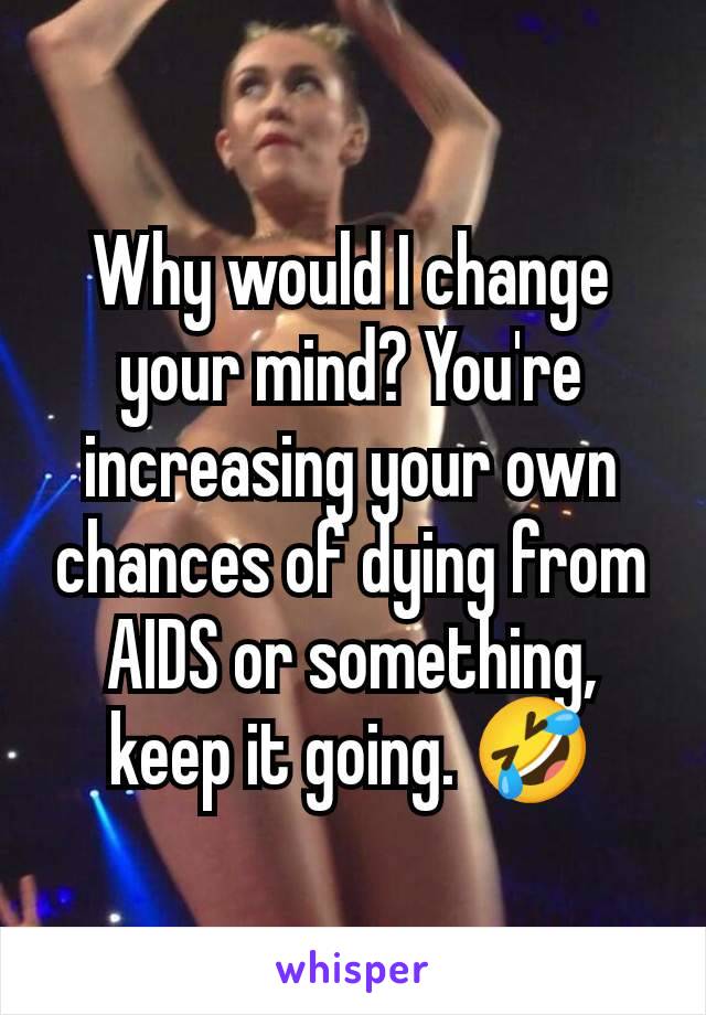 Why would I change your mind? You're increasing your own chances of dying from AIDS or something, keep it going. 🤣