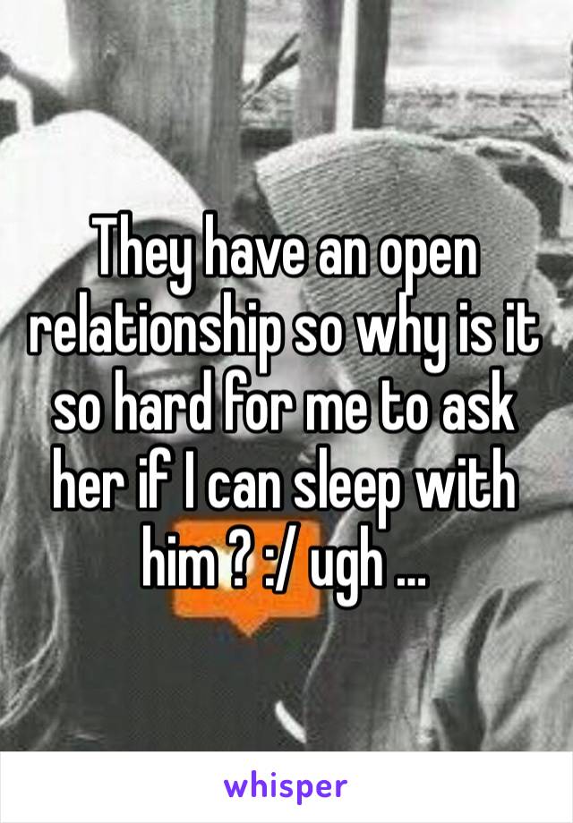 They have an open relationship so why is it so hard for me to ask her if I can sleep with him ? :/ ugh … 