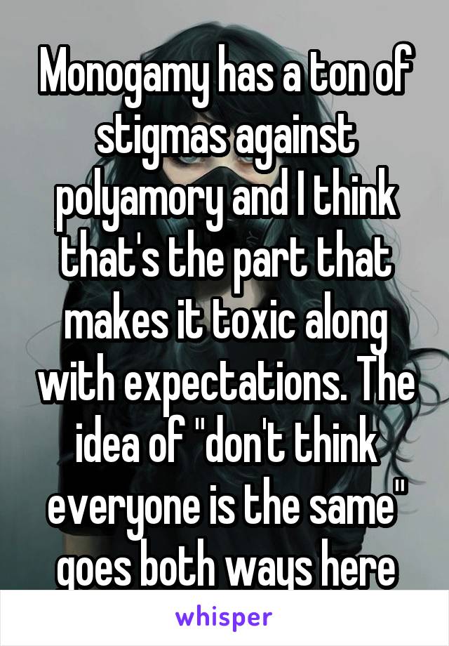 Monogamy has a ton of stigmas against polyamory and I think that's the part that makes it toxic along with expectations. The idea of "don't think everyone is the same" goes both ways here