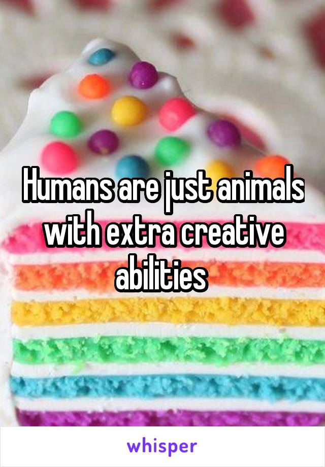 Humans are just animals with extra creative abilities 