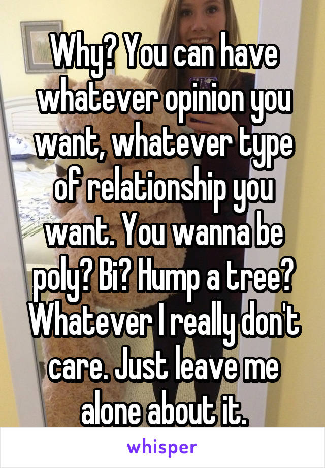 Why? You can have whatever opinion you want, whatever type of relationship you want. You wanna be poly? Bi? Hump a tree? Whatever I really don't care. Just leave me alone about it.