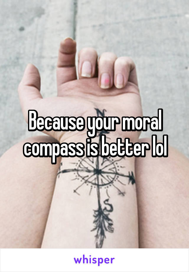 Because your moral compass is better lol