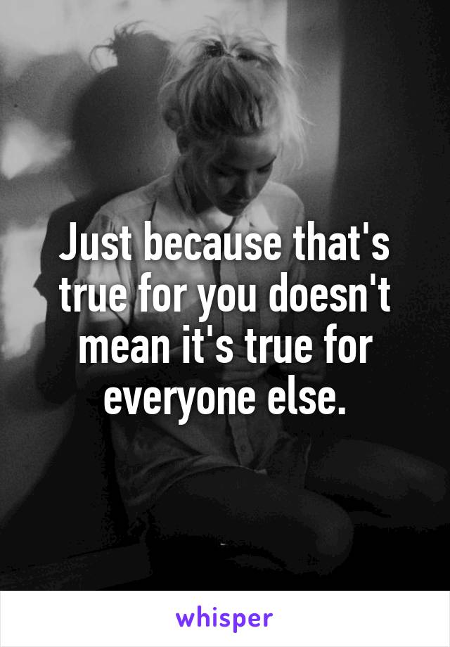 Just because that's true for you doesn't mean it's true for everyone else.