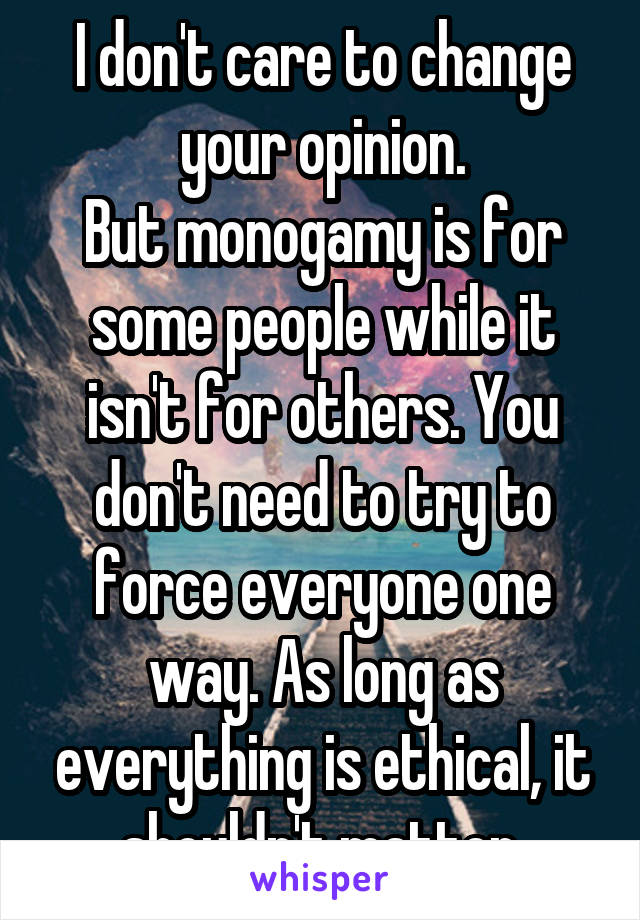 I don't care to change your opinion.
But monogamy is for some people while it isn't for others. You don't need to try to force everyone one way. As long as everything is ethical, it shouldn't matter.