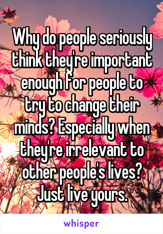 Why do people seriously think they're important enough for people to try to change their minds? Especially when they're irrelevant to other people's lives? Just live yours.