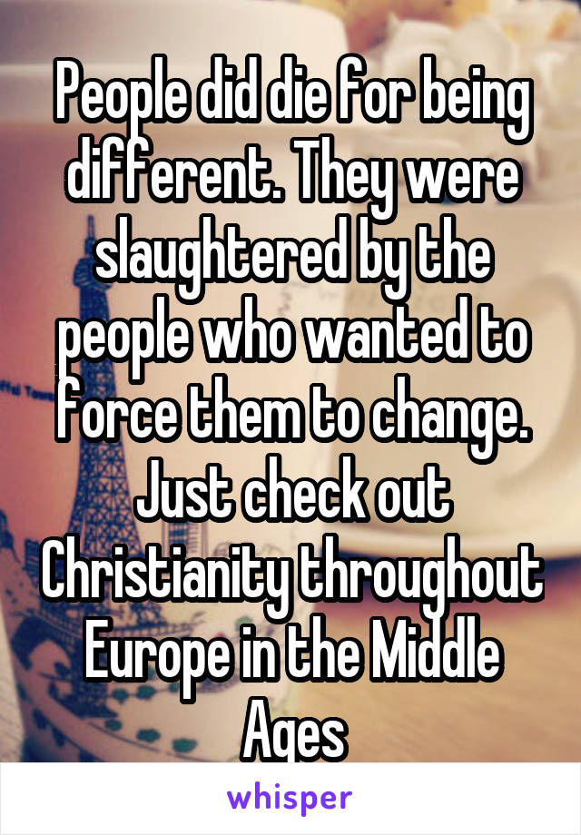 People did die for being different. They were slaughtered by the people who wanted to force them to change. Just check out Christianity throughout Europe in the Middle Ages