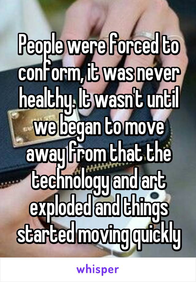 People were forced to conform, it was never healthy. It wasn't until we began to move away from that the technology and art exploded and things started moving quickly