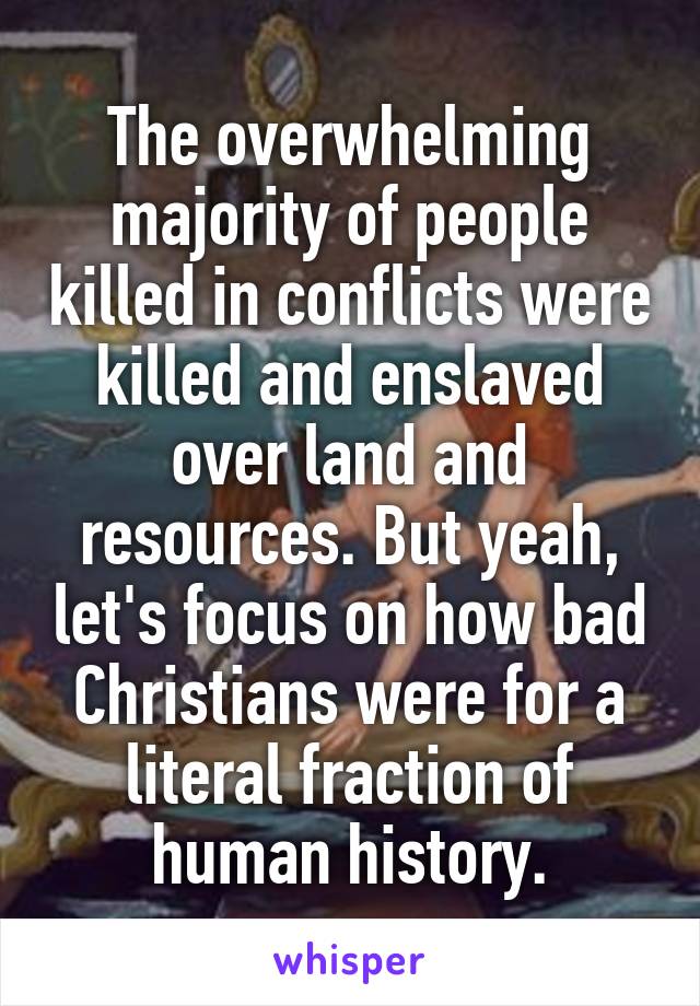 The overwhelming majority of people killed in conflicts were killed and enslaved over land and resources. But yeah, let's focus on how bad Christians were for a literal fraction of human history.