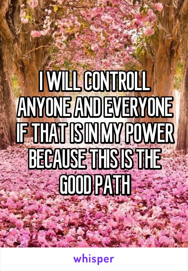 I WILL CONTROLL ANYONE AND EVERYONE IF THAT IS IN MY POWER BECAUSE THIS IS THE GOOD PATH