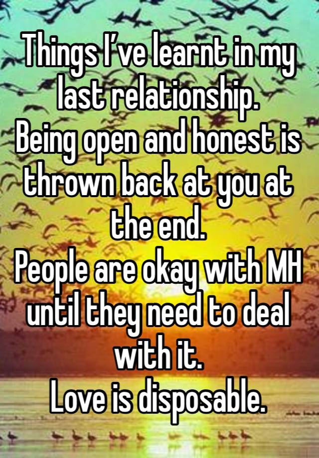 Things I’ve learnt in my last relationship. 
Being open and honest is thrown back at you at the end. 
People are okay with MH until they need to deal with it. 
Love is disposable. 