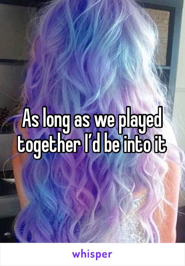 As long as we played together I’d be into it