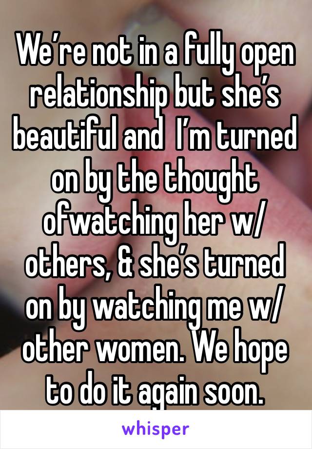 We’re not in a fully open relationship but she’s beautiful and  I’m turned on by the thought ofwatching her w/ others, & she’s turned on by watching me w/ other women. We hope to do it again soon.