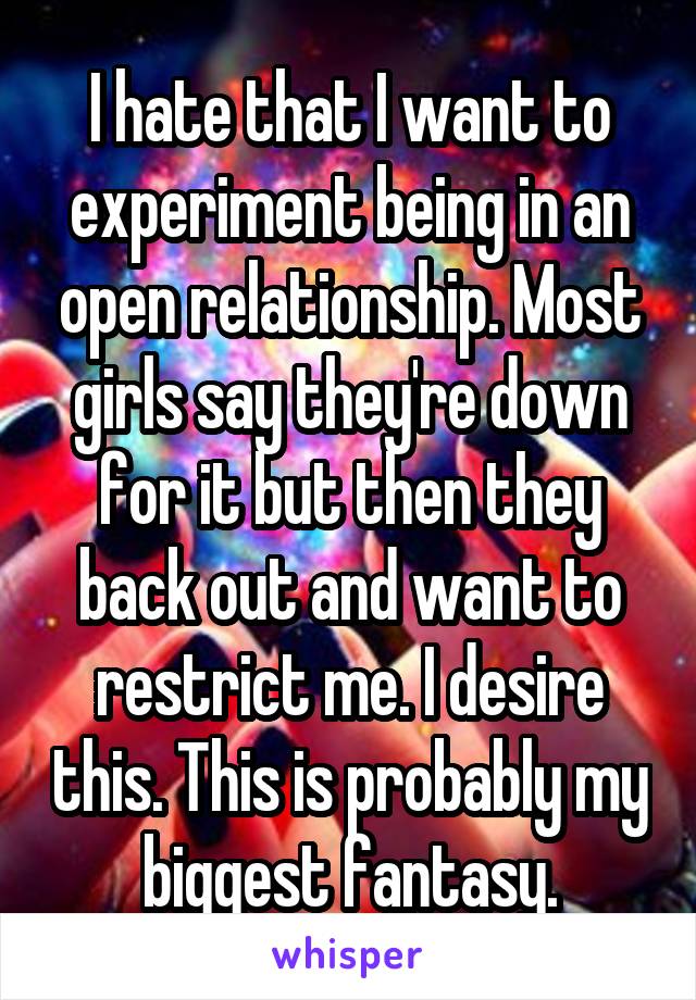 I hate that I want to experiment being in an open relationship. Most girls say they're down for it but then they back out and want to restrict me. I desire this. This is probably my biggest fantasy.