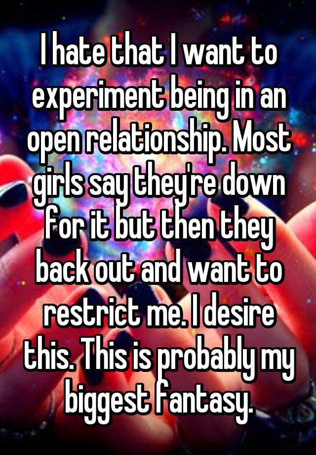 I hate that I want to experiment being in an open relationship. Most girls say they're down for it but then they back out and want to restrict me. I desire this. This is probably my biggest fantasy.