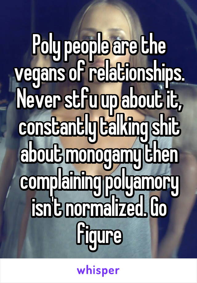 Poly people are the vegans of relationships. Never stfu up about it, constantly talking shit about monogamy then complaining polyamory isn't normalized. Go figure