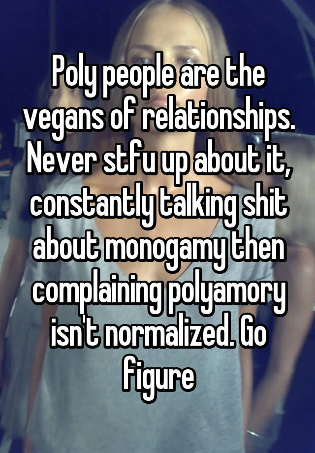 Poly people are the vegans of relationships. Never stfu up about it, constantly talking shit about monogamy then complaining polyamory isn't normalized. Go figure