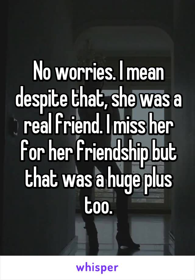 No worries. I mean despite that, she was a real friend. I miss her for her friendship but that was a huge plus too.