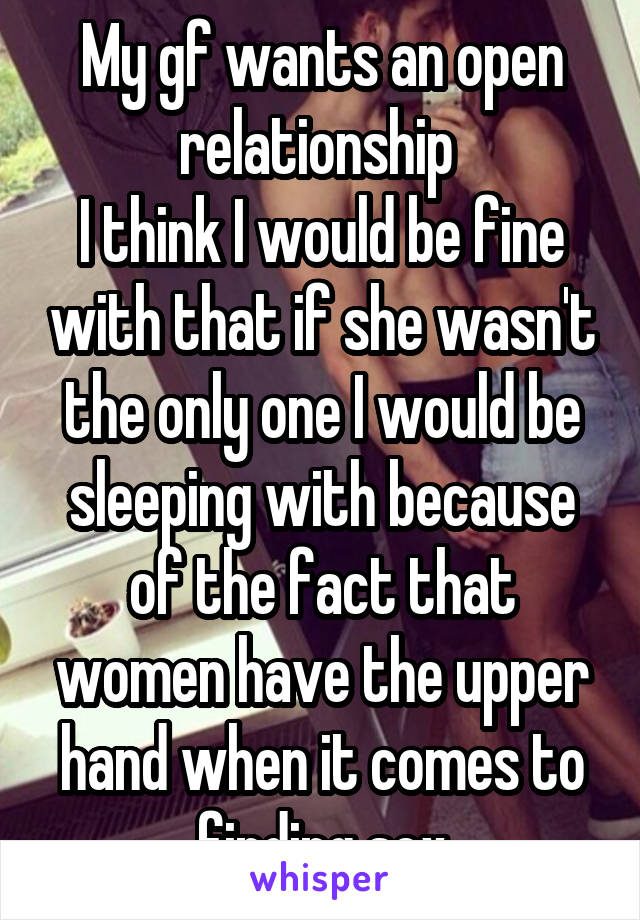 My gf wants an open relationship 
I think I would be fine with that if she wasn't the only one I would be sleeping with because of the fact that women have the upper hand when it comes to finding sex