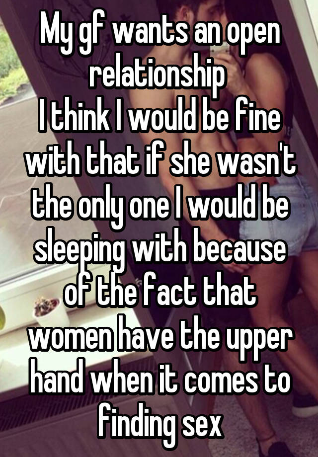 My gf wants an open relationship 
I think I would be fine with that if she wasn't the only one I would be sleeping with because of the fact that women have the upper hand when it comes to finding sex