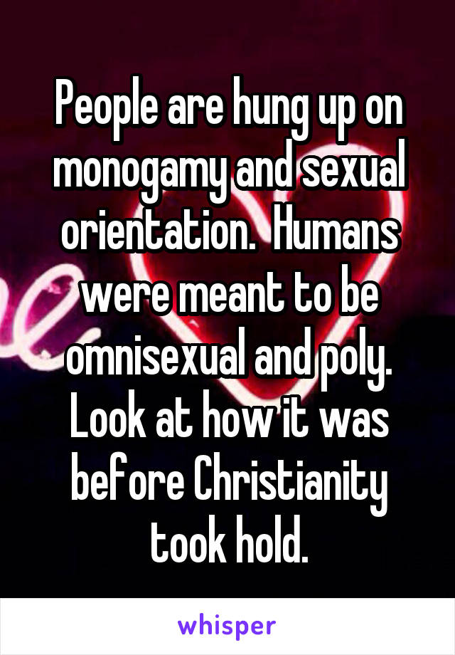 People are hung up on monogamy and sexual orientation.  Humans were meant to be omnisexual and poly. Look at how it was before Christianity took hold.