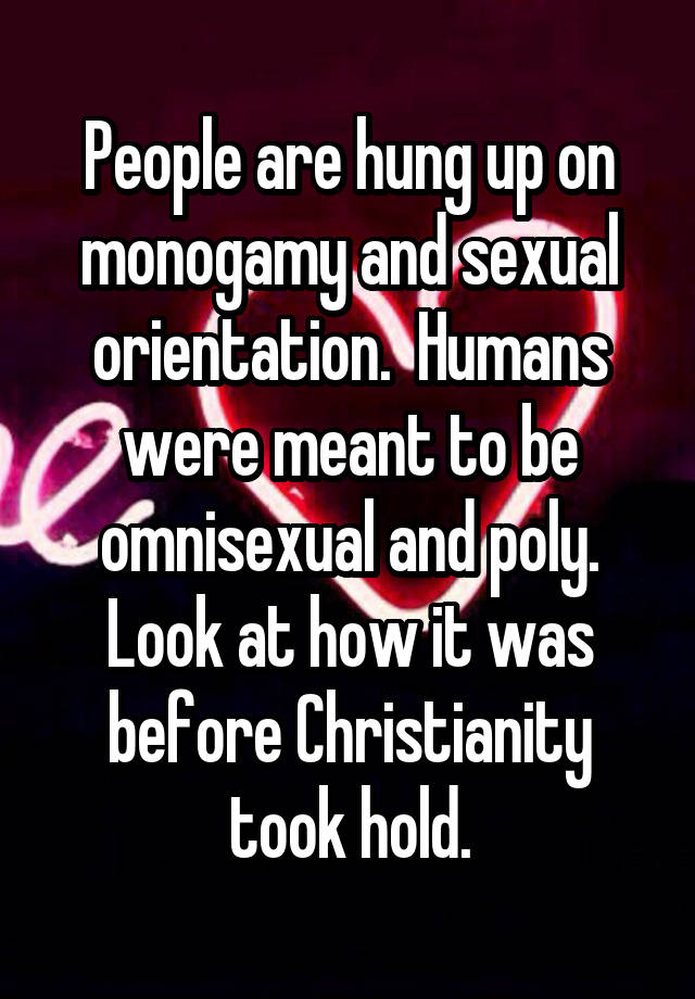 People are hung up on monogamy and sexual orientation.  Humans were meant to be omnisexual and poly. Look at how it was before Christianity took hold.