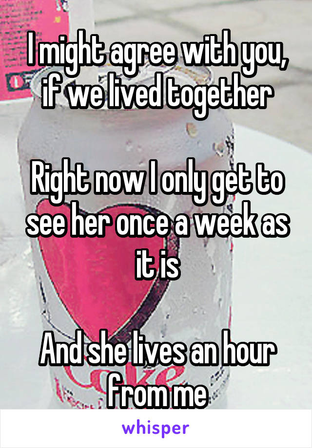 I might agree with you, if we lived together

Right now I only get to see her once a week as it is

And she lives an hour from me