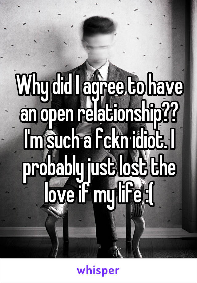 Why did I agree to have an open relationship?? I'm such a fckn idiot. I probably just lost the love if my life :(