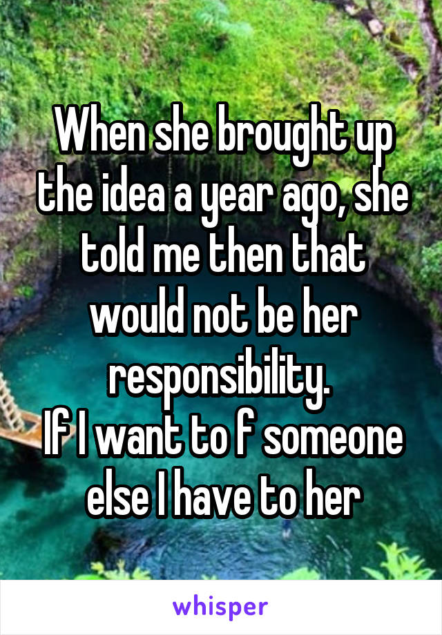 When she brought up the idea a year ago, she told me then that would not be her responsibility. 
If I want to f someone else I have to her