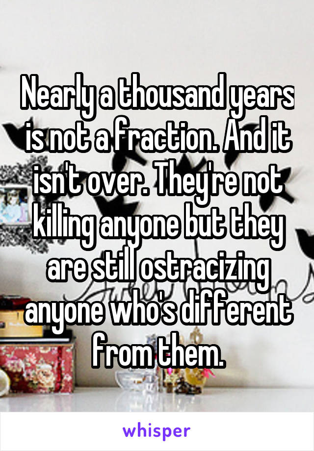 Nearly a thousand years is not a fraction. And it isn't over. They're not killing anyone but they are still ostracizing anyone who's different from them.