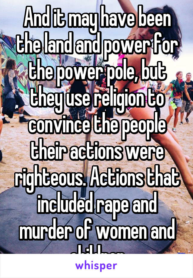 And it may have been the land and power for the power pole, but they use religion to convince the people their actions were righteous. Actions that included rape and murder of women and children