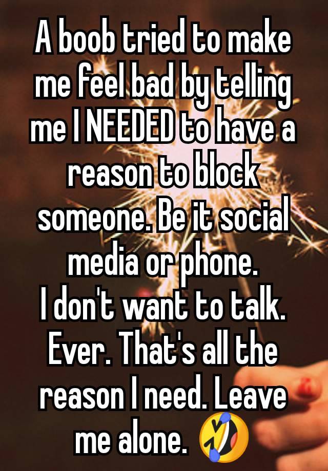 A boob tried to make me feel bad by telling me I NEEDED to have a reason to block someone. Be it social media or phone.
I don't want to talk. Ever. That's all the reason I need. Leave me alone. 🤣