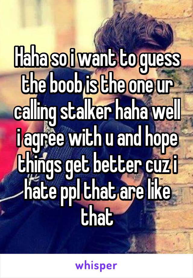 Haha so i want to guess the boob is the one ur calling stalker haha well i agree with u and hope things get better cuz i hate ppl that are like that