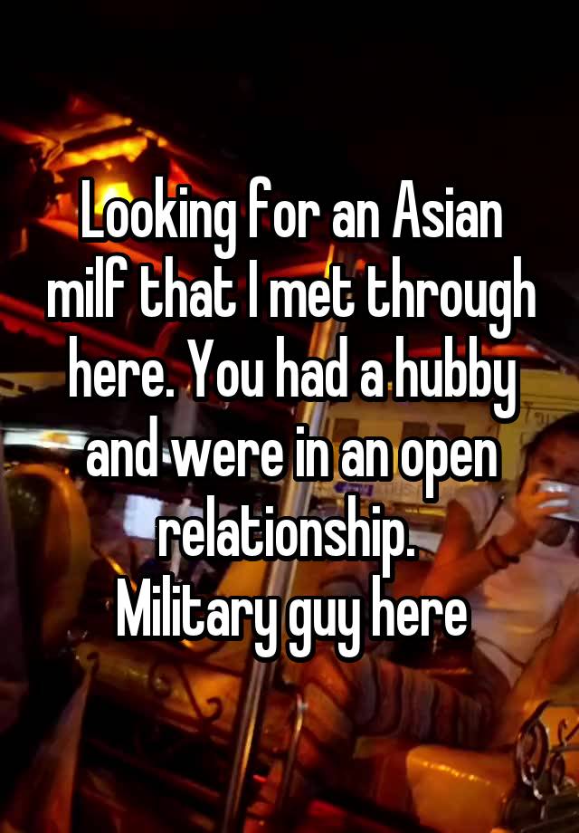 Looking for an Asian milf that I met through here. You had a hubby and were in an open relationship. 
Military guy here