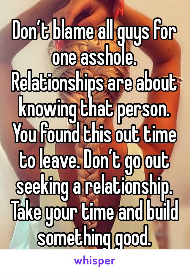 Don’t blame all guys for one asshole. Relationships are about knowing that person. You found this out time to leave. Don’t go out seeking a relationship. Take your time and build something good. 