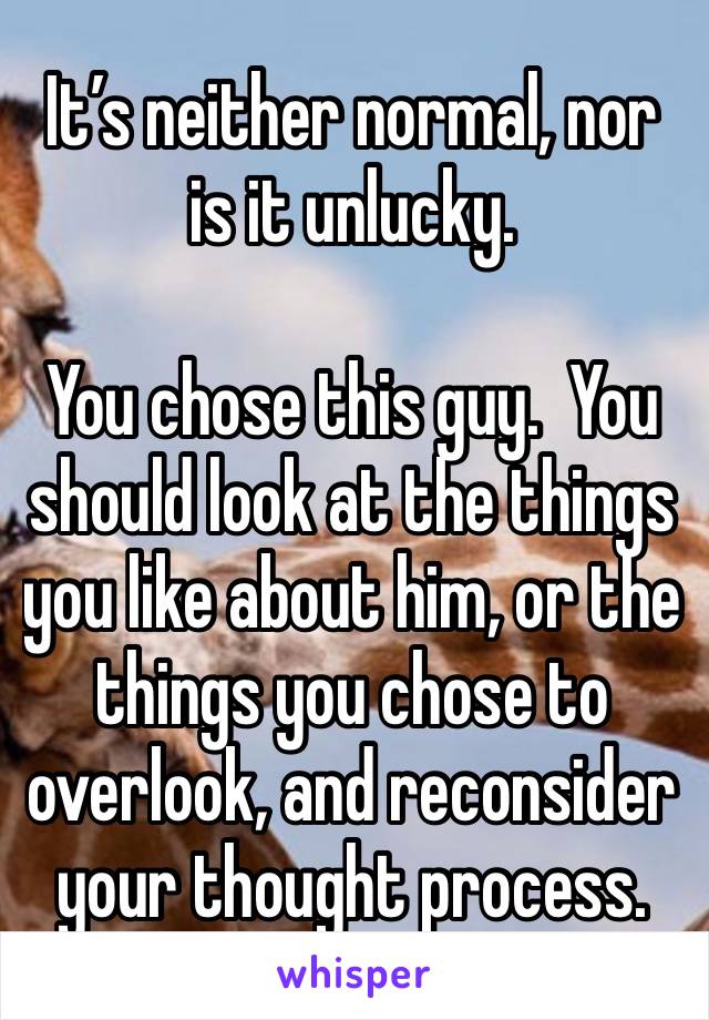 It’s neither normal, nor is it unlucky.

You chose this guy.  You should look at the things you like about him, or the things you chose to overlook, and reconsider your thought process.