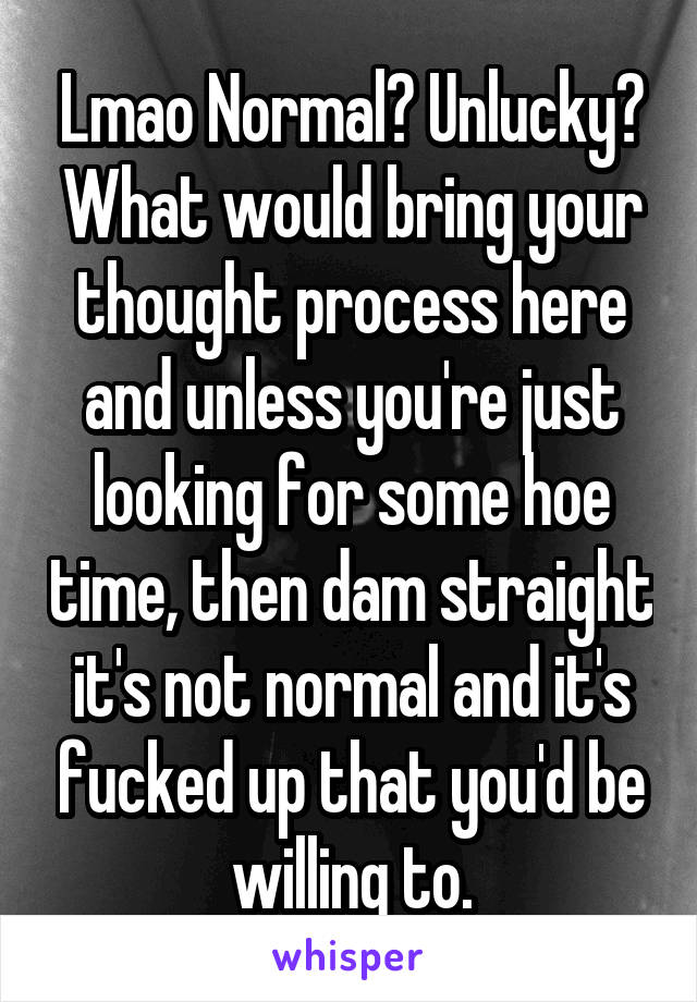 Lmao Normal? Unlucky? What would bring your thought process here and unless you're just looking for some hoe time, then dam straight it's not normal and it's fucked up that you'd be willing to.