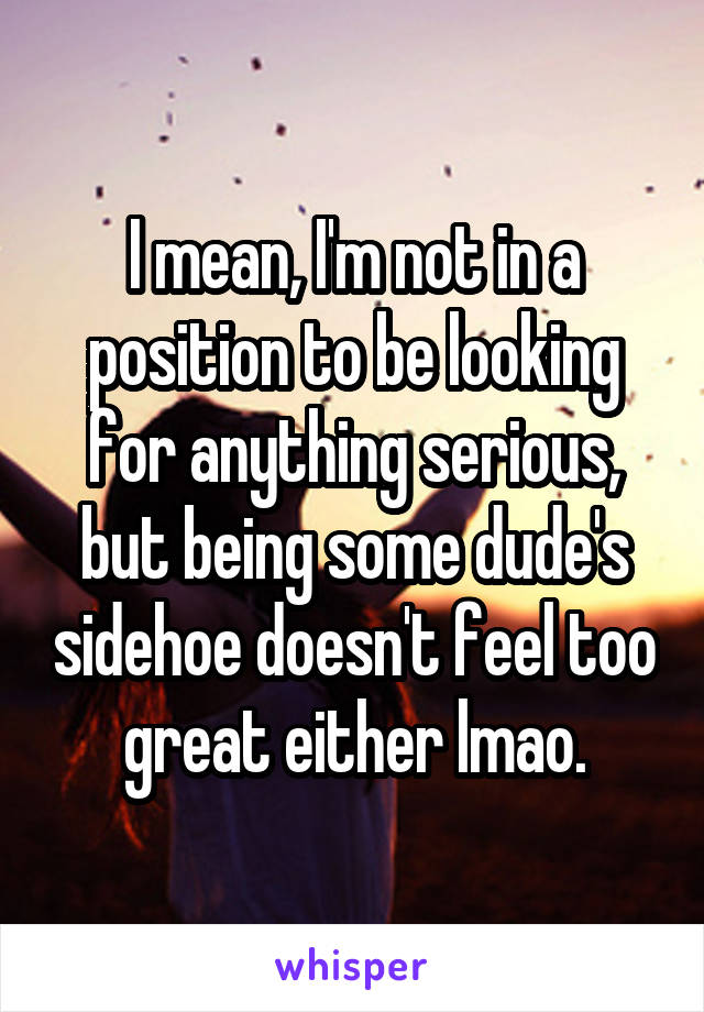 I mean, I'm not in a position to be looking for anything serious, but being some dude's sidehoe doesn't feel too great either lmao.