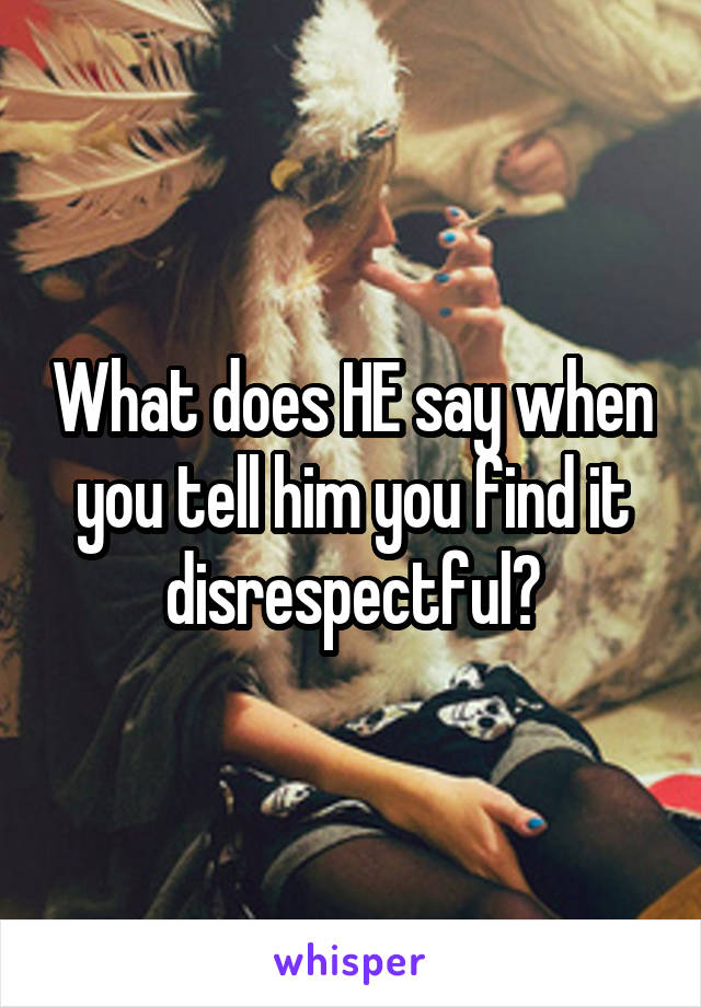 What does HE say when you tell him you find it disrespectful?