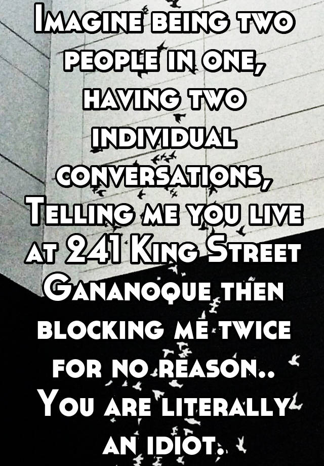 Imagine being two people in one, having two individual conversations, Telling me you live at 241 King Street Gananoque then blocking me twice for no reason.. You are literally an idiot.