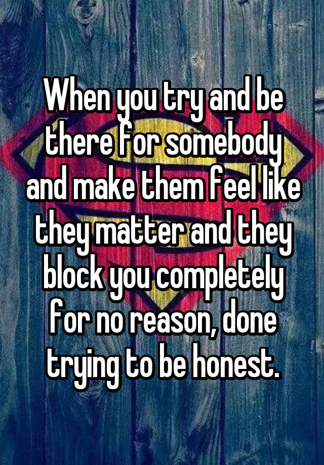 When you try and be there for somebody and make them feel like they matter and they block you completely for no reason, done trying to be honest.