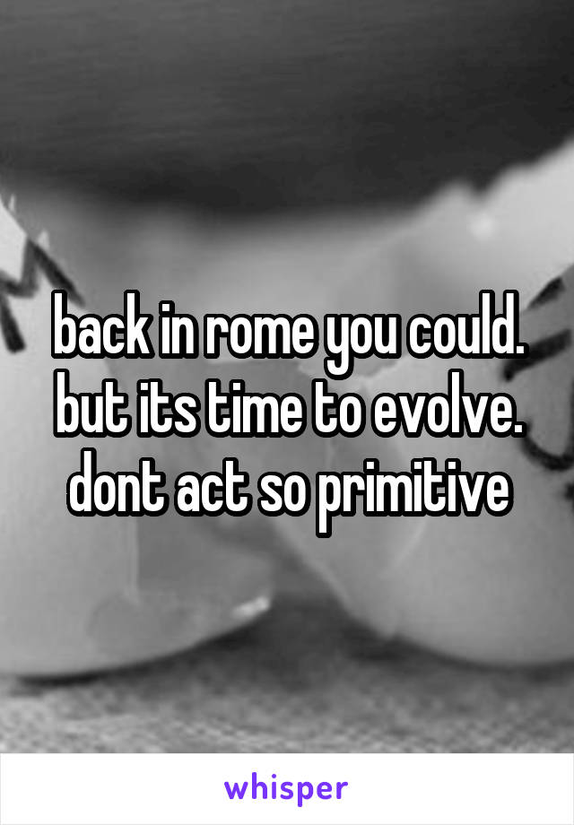 back in rome you could. but its time to evolve. dont act so primitive