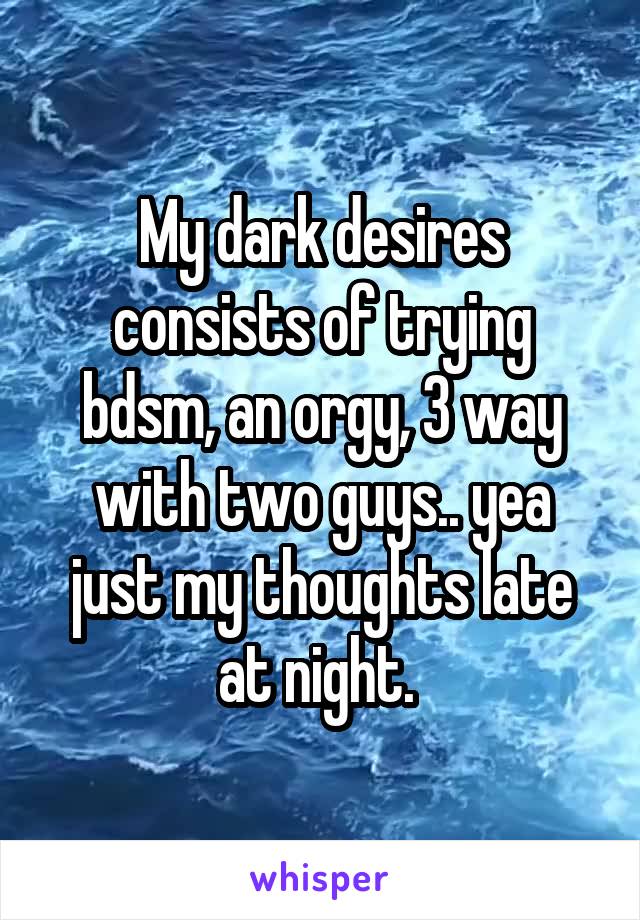 My dark desires consists of trying bdsm, an orgy, 3 way with two guys.. yea just my thoughts late at night. 